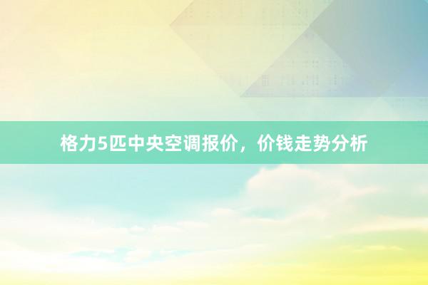 格力5匹中央空调报价，价钱走势分析